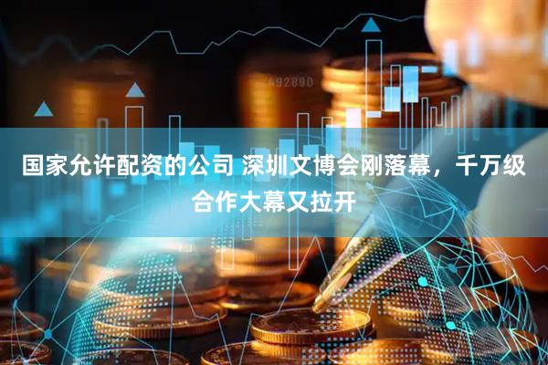 国家允许配资的公司 深圳文博会刚落幕，千万级合作大幕又拉开