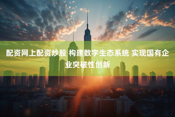 配资网上配资炒股 构建数字生态系统 实现国有企业突破性创新