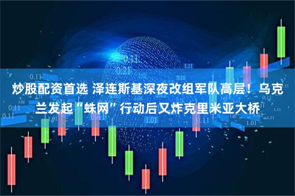 炒股配资首选 泽连斯基深夜改组军队高层！乌克兰发起“蛛网”行动后又炸克里米亚大桥