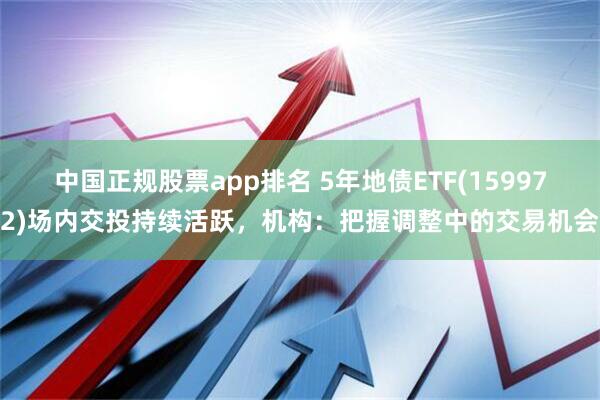 中国正规股票app排名 5年地债ETF(159972)场内交投持续活跃，机构：把握调整中的交易机会