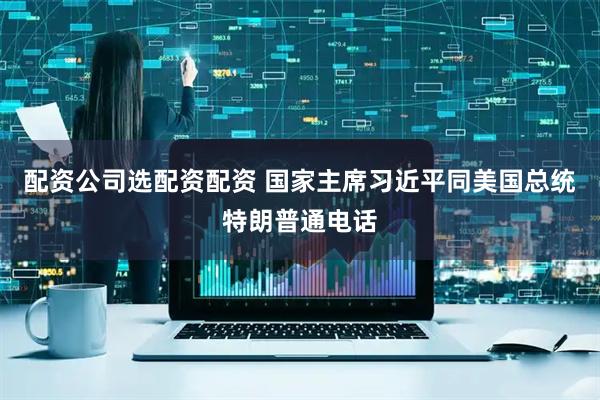 配资公司选配资配资 国家主席习近平同美国总统特朗普通电话