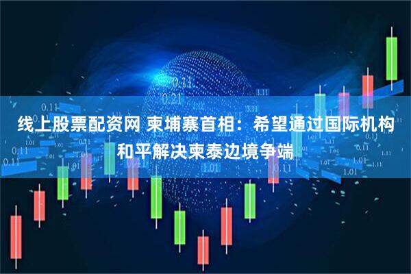 线上股票配资网 柬埔寨首相：希望通过国际机构和平解决柬泰边境争端