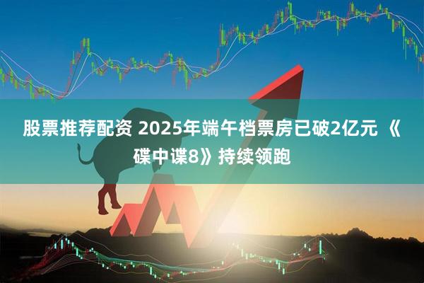 股票推荐配资 2025年端午档票房已破2亿元 《碟中谍8》持续领跑