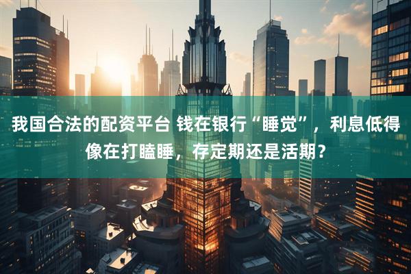 我国合法的配资平台 钱在银行“睡觉”，利息低得像在打瞌睡，存定期还是活期？