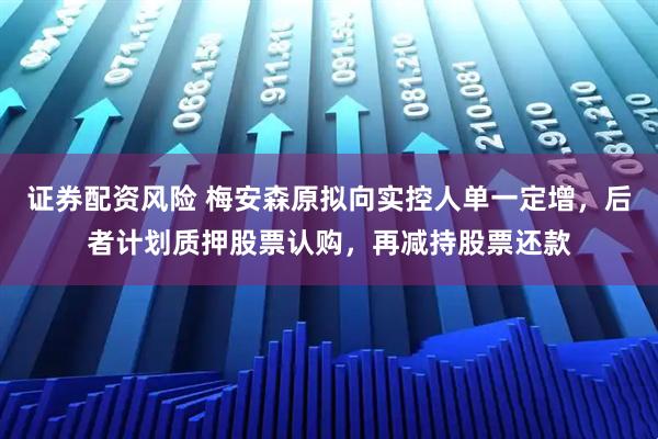 证券配资风险 梅安森原拟向实控人单一定增，后者计划质押股票认购，再减持股票还款