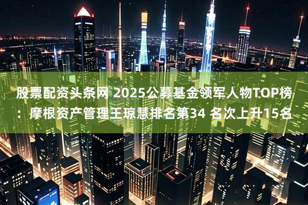 股票配资头条网 2025公募基金领军人物TOP榜：摩根资产管理王琼慧排名第34 名次上升15名