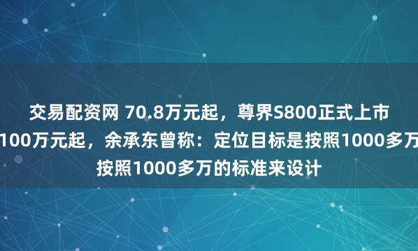 交易配资网 70.8万元起，尊界S800正式上市！此前预售价100万元起，余承东曾称：定位目标是按照1000多万的标准来设计