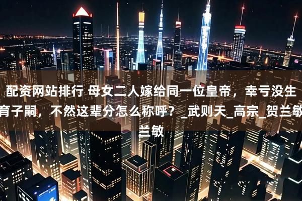 配资网站排行 母女二人嫁给同一位皇帝，幸亏没生育子嗣，不然这辈分怎么称呼？_武则天_高宗_贺兰敏