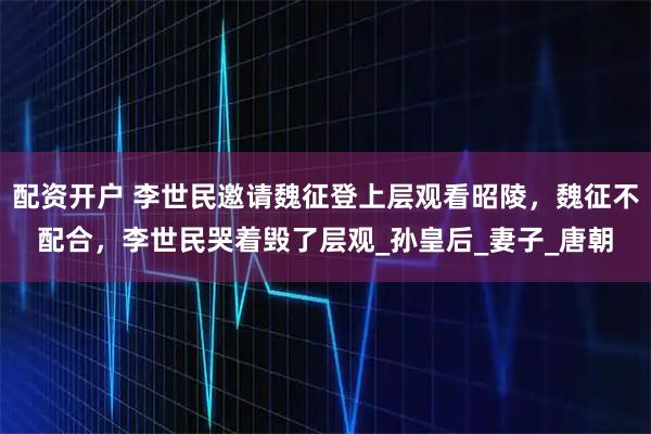 配资开户 李世民邀请魏征登上层观看昭陵，魏征不配合，李世民哭着毁了层观_孙皇后_妻子_唐朝