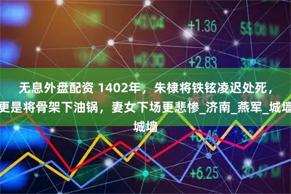 无息外盘配资 1402年，朱棣将铁铉凌迟处死，更是将骨架下油锅，妻女下场更悲惨_济南_燕军_城墙