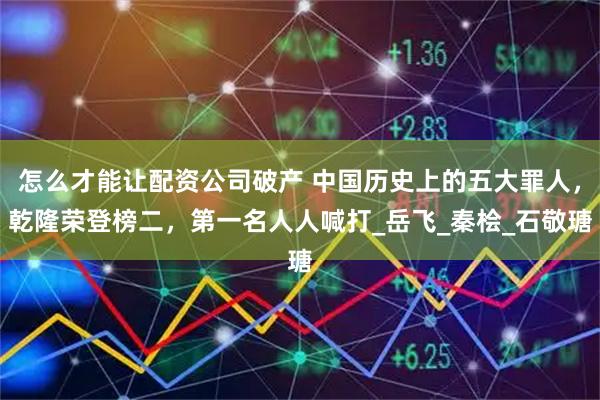怎么才能让配资公司破产 中国历史上的五大罪人，乾隆荣登榜二，第一名人人喊打_岳飞_秦桧_石敬瑭