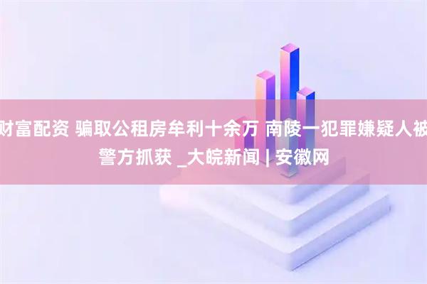 财富配资 骗取公租房牟利十余万 南陵一犯罪嫌疑人被警方抓获 _大皖新闻 | 安徽网