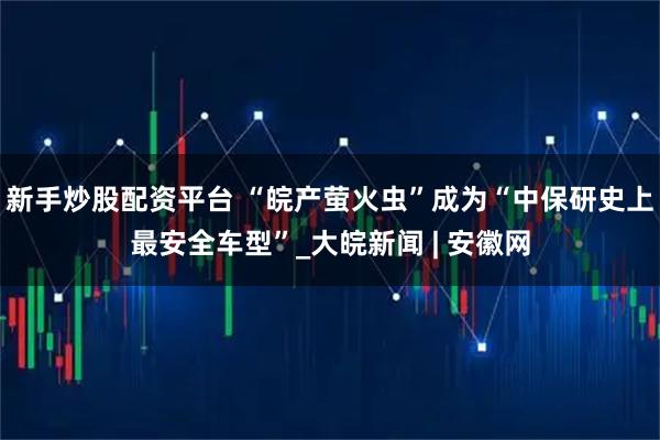 新手炒股配资平台 “皖产萤火虫”成为“中保研史上最安全车型”_大皖新闻 | 安徽网