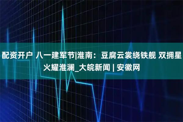 配资开户 八一建军节|淮南：豆腐云裳绕铁舰 双拥星火耀淮澜_大皖新闻 | 安徽网