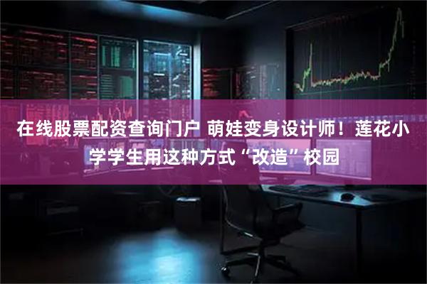 在线股票配资查询门户 萌娃变身设计师！莲花小学学生用这种方式“改造”校园