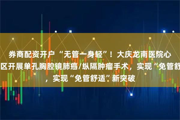 券商配资开户 “无管一身轻”！大庆龙南医院心胸外科二病区开展单孔胸腔镜肺癌/纵隔肿瘤手术，实现“免管舒适”新突破