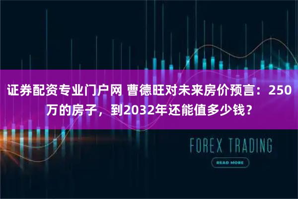 证券配资专业门户网 曹德旺对未来房价预言：250万的房子，到2032年还能值多少钱？